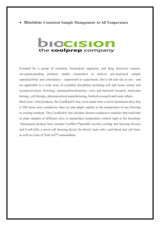  Biocision: Consistent Sample Management At All Temperature 
Founded by a group of scientists, biomedical engineers, and drug discovery experts, 
our patent-pending products enable researchers to achieve pre-analytical sample 
reproducibility and consistency – experiment to experiment, lab to lab and site to site - and 
are applicable to a wide array of scientific disciplines including cell and tissue culture and 
cryopreservation, histology, immunohistochemistry, virus and bacterial research, molecular 
biology, cell therapy, pharmaceutical manufacturing, biofuels research and many others. 
BioCision’s first products, the CoolRack® line, were made from a novel aluminum alloy that 
is 300 times more conductive than ice and adapts rapidly to the temperature of any freezing 
or cooling medium. The CoolRack® line includes thermo-conductive modules that hold tube 
or plate samples of different sizes to standardize temperature control right at the benchtop. 
Subsequent product lines include CoolBox™portable ice-free cooling and freezing devices 
and CoolCell®, a novel cell freezing device for blood, stem cells, cord blood and cell lines, 
as well as a line of TruCool™ consumables. 
 