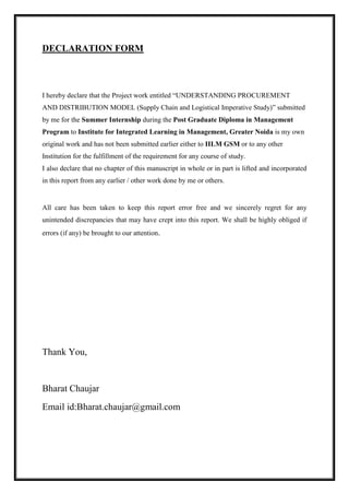 DECLARATION FORM 
I hereby declare that the Project work entitled “UNDERSTANDING PROCUREMENT 
AND DISTRIBUTION MODEL (Supply Chain and Logistical Imperative Study)” submitted 
by me for the Summer Internship during the Post Graduate Diploma in Management 
Program to Institute for Integrated Learning in Management, Greater Noida is my own 
original work and has not been submitted earlier either to IILM GSM or to any other 
Institution for the fulfillment of the requirement for any course of study. 
I also declare that no chapter of this manuscript in whole or in part is lifted and incorporated 
in this report from any earlier / other work done by me or others. 
All care has been taken to keep this report error free and we sincerely regret for any 
unintended discrepancies that may have crept into this report. We shall be highly obliged if 
errors (if any) be brought to our attention. 
Thank You, 
Bharat Chaujar 
Email id:Bharat.chaujar@gmail.com 
 