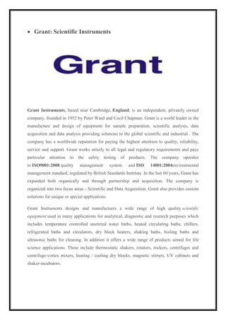  Grant: Scientific Instruments 
Grant Instruments, based near Cambridge, England, is an independent, privately owned 
company, founded in 1952 by Peter Ward and Cecil Chapman. Grant is a world leader in the 
manufacture and design of equipment for sample preparation, scientific analysis, data 
acquisition and data analysis providing solutions to the global scientific and industrial . The 
company has a worldwide reputation for paying the highest attention to quality, reliability, 
service and support. Grant works strictly to all legal and regulatory requirements and pays 
particular attention to the safety testing of products. The company operates 
to ISO9001:2008 quality management system and ISO 14001:2004environmental 
management standard, regulated by British Standards Institute .In the last 60 years, Grant has 
expanded both organically and through partnership and acquisition. The company is 
organized into two focus areas - Scientific and Data Acquisition. Grant also provides custom 
solutions for unique or special applications. 
Grant Instruments designs and manufactures a wide range of high quality scientific 
equipment used in many applications for analytical, diagnostic and research purposes which 
includes temperature controlled unstirred water baths, heated circulating baths, chillers, 
refrigerated baths and circulators, dry block heaters, shaking baths, boiling baths and 
ultrasonic baths for cleaning. In addition it offers a wide range of products aimed for life 
science applications. These include thermostatic shakers, rotators, rockers, centrifuges and 
centrifuge-vortex mixers, heating / cooling dry blocks, magnetic stirrers, UV cabinets and 
shaker-incubators. 
 