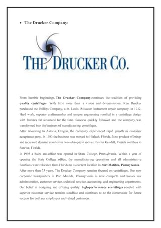  The Drucker Company: 
From humble beginnings, The Drucker Company continues the tradition of providing 
quality centrifuges. With little more than a vision and determination, Ken Drucker 
purchased the Phillips Company, a St. Louis, Missouri instrument repair company, in 1932. 
Hard work, superior craftsmanship and unique engineering resulted in a centrifuge design 
with features far advanced for the time. Success quickly followed and the company was 
transformed into the business of manufacturing centrifuges. 
After relocating to Astoria, Oregon, the company experienced rapid growth as customer 
acceptance grew. In 1983 the business was moved to Hialeah, Florida. New product offerings 
and increased demand resulted in two subsequent moves; first to Kendall, Florida and then to 
Sunrise, Florida. 
In 1995 a Sales and office was opened in State College, Pennsylvania. Within a year of 
opening the State College office, the manufacturing operations and all administrative 
functions were relocated from Florida to its current location in Port Matilda, Pennsylvania. 
After more than 75 years, The Drucker Company remains focused on centrifuges. Our new 
corporate headquarters in Port Matilda, Pennsylvania is now complete and houses our 
administration, customer service, technical service, accounting, and engineering departments. 
Our belief in designing and offering quality, high-performance centrifuges coupled with 
superior customer service remains steadfast and continues to be the cornerstone for future 
success for both our employees and valued customers. 
 