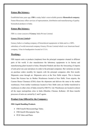 Future Bio Science:- 
Established nine years ago, FBS is today India‘s most reliable premier Biomedical company. 
Future Bioscience offers services of representation, distribution and manufacturing of quality 
biomedical products in India. 
Future Bio Science:- 
FBS is a sister concern of Genaxy India Private Limited. 
Genaxy Private Limited:- 
Genaxy India is a leading company of biotechnical equipments in India and is a 100% 
subsidiary of world renowned company Genaxy Private Limited which is an American based 
company. It has its headquarters located in U.S.A. 
Working:- 
FBS imports units or products (implants) from the principal companies situated in different 
parts of the world. It also manufactures the laboratory equipments in its factory and 
manufacturing plant located in Solan, Himachal Pardesh and does the forecasting of imports 
of units prior one year and places its order to the principal companies. But variations are done 
on purchase orders monthly for imports with the principal companies after first month. 
Shipments come through air. Shipments arrive at the New Delhi airport. This is because 
Future Bio Science has its Mother Warehouses located at New Delhi. From airports, the 
Custom House Clearance (CHA) clears the shipments and delivers the same to the mother 
warehouses. From mother warehouses located in New Delhi units are further transferred to 
warehouses in other cities of India owned by FBS Pvt. Ltd. Warehouses are located in almost 
all the major metropolitan cities in India (Mumbai, Chennai, Kolkata). All these transfer 
processes of units are carried by C and F agents. 
Product Line Offered by the Company:- 
FBS Liquid Handling Products 
 FBS Futurfit Microcentrifuge Tubes. 
 FBS futurfit Micropipette Tips. 
 PCR Tubes and Plates 
 