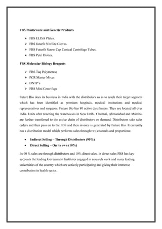 FBS Plasticware and Generic Products 
 FBS ELISA Plates. 
 FBS futurfit Nitrilite Gloves. 
 FBS Futurfit Screw Cap Conical Centrifuge Tubes. 
 FBS Petri Dishes. 
FBS Molecular Biology Reagents 
 FBS Taq Polymerase 
 PCR Master Mixes 
 DNTP’s 
 FBS Mini Centrifuge 
Future Bio does its business in India with the distributors so as to reach their target segment 
which has been identified as premium hospitals, medical institutions and medical 
representatives and surgeons. Future Bio has 80 active distributors. They are located all over 
India. Units after reaching the warehouses in New Delhi, Chennai, Ahmadabad and Mumbai 
are further transferred to the active chain of distributors on demand. Distributors take sales 
orders and then pass on to the FBS and then invoice is generated by Future Bio. It currently 
has a distribution model which performs sales through two channels and proportions: 
 Indirect Selling – Through Distributors (90%) 
 Direct Selling – On its own (10%) 
Its 90 % sales are through distributors and 10% direct sales. In direct sales FBS has key 
accounts the leading Government Institutes engaged in research work and many leading 
universities of the country which are actively participating and giving their immense 
contribution in health sector. 
 