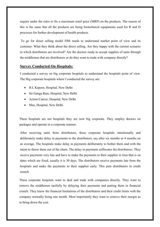 require under the rules to fix a maximum retail price (MRP) on the products. The reason of 
this is the same that all the products are being biotechnical equipments used for R and D 
processes for further development of health products. 
To go for direct selling model FBS needs to understand market point of view and its 
customer. What they think about the direct selling. Are they happy with the current scenario 
in which distributors are involved? Are the doctors ready to accept supplies of units through 
the middlemen that are distributors or do they want to trade with company directly? 
Survey Conducted On Hospitals: 
I conducted a survey on big corporate hospitals to understand the hospitals point of view. 
The Big corporate hospitals where I conducted the survey are: 
 B.L Kapoor, Hospital, New Delhi 
 Sir Ganga Ram, Hospital, New Delhi 
 Action Cancer, Hospital, New Delhi 
 Max, Hospital, New Delhi 
These hospitals are not hospitals they are now big corporate. They employ doctors on 
packages and operate in a corporate manner. 
After receiving units from distributors, these corporate hospitals intentionally and 
deliberately make delay in payments to the distributors, say after six months or 4 months on 
an average. The hospitals make delay in payments deliberately to bother them and with the 
intent to throw them out of the chain. The delay in payments suffocates the distributors. They 
receive payments very late and have to make the payments to their supplier in time that is on 
dates which are fixed, usually it is 30 days. The distributors receive payments late from the 
hospitals and make the payments to their supplier early. This puts distributors in credit 
crunch. 
These corporate hospitals want to deal and trade with companies directly. They want to 
remove the middlemen tactfully by delaying their payments and putting them in financial 
crunch. They know the financial limitations of the distributors and their credit limits with the 
company normally being one month. Most importantly they want to remove their margin as 
to bring down the cost. 
 