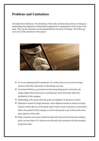 Problems and Limitations 
All studies have limitations. The limitations of the study are those characteristics of design or 
methodology that impacted or influenced the application or interpretation of the results of the 
study. They are the constraints on the generalizability and utility of findings. The following 
were some of the limitations of the project- 
 As we are importing all the equipments. So, all the orders are invoiced in foreign 
currency and dollar value keeps on fluctuating every day. 
 Government Policies, governments at times keep changing the excise duty rate 
usually higher than the previous or existing rates which drastically effects the 
profitability of the company. 
 Mishandling of the goods while the goods are shipped or in the process transit. 
 Shipment in transit for longer durations, when shipment remains in transit for longer 
duration and the delivery of the goods cannot made on time to the part as committed it 
effects the goodwill of the company as well as the penalty as per written in the terms 
and conditions of the order . 
 Many customers were more inclined towards hefty discounts but being the company 
policy not more than 10 % discount was allowed to the customers with the exception 
being bulk orders. 
 