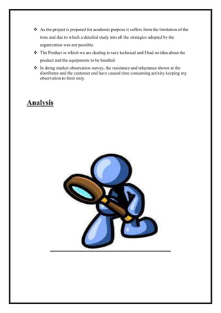  As the project is prepared for academic purpose it suffers from the limitation of the 
time and due to which a detailed study into all the strategies adopted by the 
organization was not possible. 
 The Product in which we are dealing is very technical and I had no idea about the 
product and the equipments to be handled. 
 In doing market observation survey, the resistance and reluctance shown at the 
distributor and the customer end have caused time consuming activity keeping my 
observation to limit only. 
Analysis 
 