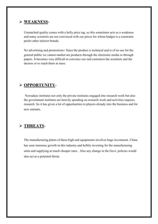  WEAKNESS-Unmatched 
quality comes with a hefty price tag, so this sometimes acts as a weakness 
and many scientists are not convinced with our prices for whom budget is a constraint 
prefer other inferior brands. 
No advertising and promotions- Since the product is technical and is of no use for the 
general public we cannot market are products through the electronic media or through 
papers. It becomes very difficult to convince our end customers the scientists and the 
doctors or to reach them at mass. 
 OPPORTUNITY-Nowadays 
institutes not only the private institutes engaged into research work but also 
the government institutes are heavily spending on research work and activities requires 
research. So it has given a lot of opportunities to players already into the business and for 
new entrants. 
 THREATS-The 
manufacturing plants of these high end equipments involves huge investment. China 
has seen immense growth in this industry and heftily investing for the manufacturing 
units and supplying at much cheaper rates. Also any change in the Govt. policies would 
also act as a potential threat. 
 