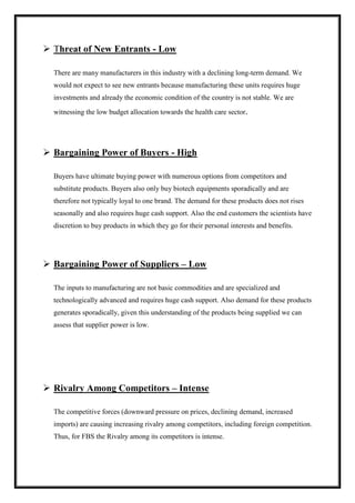  Threat of New Entrants - Low 
There are many manufacturers in this industry with a declining long-term demand. We 
would not expect to see new entrants because manufacturing these units requires huge 
investments and already the economic condition of the country is not stable. We are 
witnessing the low budget allocation towards the health care sector. 
 Bargaining Power of Buyers - High 
Buyers have ultimate buying power with numerous options from competitors and 
substitute products. Buyers also only buy biotech equipments sporadically and are 
therefore not typically loyal to one brand. The demand for these products does not rises 
seasonally and also requires huge cash support. Also the end customers the scientists have 
discretion to buy products in which they go for their personal interests and benefits. 
 Bargaining Power of Suppliers – Low 
The inputs to manufacturing are not basic commodities and are specialized and 
technologically advanced and requires huge cash support. Also demand for these products 
generates sporadically, given this understanding of the products being supplied we can 
assess that supplier power is low. 
 Rivalry Among Competitors – Intense 
The competitive forces (downward pressure on prices, declining demand, increased 
imports) are causing increasing rivalry among competitors, including foreign competition. 
Thus, for FBS the Rivalry among its competitors is intense. 
 