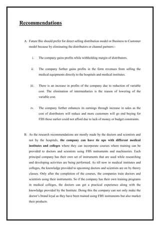 Recommendations 
A. Future Bio should prefer for direct selling distribution model or Business to Customer 
model because by eliminating the distributors or channel partners:- 
i. The company gains profits while withholding margin of distributors. 
ii. The company further gains profits in the form revenues from selling the 
medical equipments directly to the hospitals and medical institutes. 
iii. There is an increase in profits of the company due to reduction of variable 
cost. The elimination of intermediaries is the reason of lowering of the 
variable cost. 
iv. The company further enhances its earnings through increase in sales as the 
cost of distributors will reduce and more customers will go end buying for 
FBS those earlier could not afford due to lack of money or budget constraints. 
B. As the research recommendations are mostly made by the doctors and scientists and 
not by the hospitals, the company can have tie ups with different medical 
institutes and colleges where they can incorporate courses where training can be 
provided to doctors and scientists using FBS instruments and machineries. Each 
principal company has their own set of instruments that are used while researching 
and developing activities are being performed. As till now in medical institutes and 
colleges, the knowledge provided to upcoming doctors and scientists are on by theory 
classes. Only after the completion of the courses, the companies train doctors and 
scientists using their instruments. So if the company has their own training programs 
in medical colleges, the doctors can get a practical experience along with the 
knowledge provided by the Institute. Doing this the company can not only make the 
doctor’s brand loyal as they have been trained using FBS instruments but also market 
their products. 
 