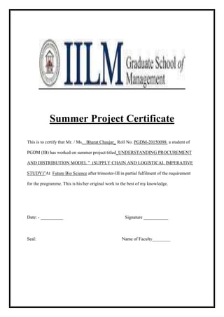 Summer Project Certificate 
This is to certify that Mr. / Ms. Bharat Chaujar_ Roll No. PGDM-20150098 a student of 
PGDM (IB) has worked on summer project titled_UNDERSTANDING PROCUREMENT 
AND DISTRIBUTION MODEL ” (SUPPLY CHAIN AND LOGISTICAL IMPERATIVE 
STUDY)”At Future Bio Science after trimester-III in partial fulfilment of the requirement 
for the programme. This is his/her original work to the best of my knowledge. 
Date: - __________ Signature ___________ 
Seal: Name of Faculty________ 
 