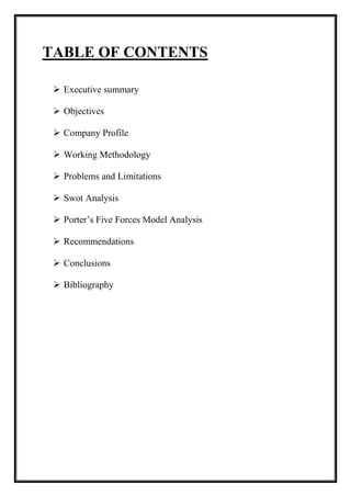 TABLE OF CONTENTS 
 Executive summary 
 Objectives 
 Company Profile 
 Working Methodology 
 Problems and Limitations 
 Swot Analysis 
 Porter’s Five Forces Model Analysis 
 Recommendations 
 Conclusions 
 Bibliography 
 