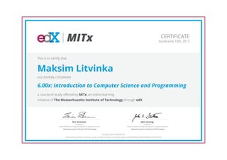 MITx
Professor,
Dept of Electrical Engineering and Computer Science
Eric Grimson
Massachusetts Institute of Technology
Professor,
Dept of Electrical Engineering and Computer Science
John Guttag
Massachusetts Institute of Technology
CERTIFICATE
Issued June 10th, 2013
This is to certify that
Maksim Litvinka
successfully completed
6.00x: Introduction to Computer Science and Programming
a course of study offered by MITx, an online learning
initiative of The Massachusetts Institute of Technology through edX.
HONOR CODE CERTIFICATE
*Authenticity of this certificate can be verified at https://verify.edx.org/cert/d5967670a723499482831f22d39181fe
 