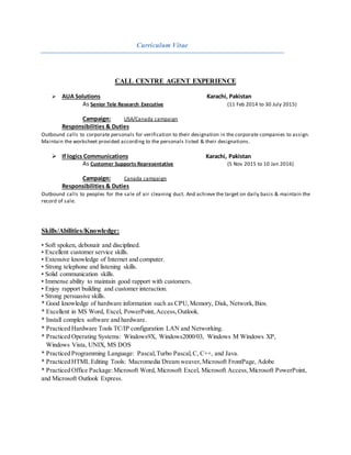Curriculum Vitae
CALL CENTRE AGENT EXPERIENCE
 AUA Solutions Karachi, Pakistan
As Senior Tele Research Executive (11 Feb 2014 to 30 July 2015)
Campaign: USA/Canada campaign
Responsibilities & Duties
Outbound calls to corporate personals for verification to their designation in the corporate companies to assign.
Maintain the worksheet provided according to the personals listed & their designations.
 If logics Communications Karachi, Pakistan
As Customer Supports Representative (5 Nov 2015 to 10 Jan 2016)
Campaign: Canada campaign
Responsibilities & Duties
Outbound calls to peoples for the sale of air cleaning duct. And achieve the target on daily basis & maintain the
record of sale.
Skills/Abilities/Knowledge:
• Soft spoken, debonair and disciplined.
• Excellent customer service skills.
• Extensive knowledge of Internet and computer.
• Strong telephone and listening skills.
• Solid communication skills.
• Immense ability to maintain good rapport with customers.
• Enjoy rapport building and customer interaction.
• Strong persuasive skills.
* Good knowledge of hardware information such as CPU,Memory, Disk, Network,Bios.
* Excellent in MS Word, Excel, PowerPoint,Access,Outlook.
* Install complex software and hardware.
* Practiced Hardware Tools TC/IP configuration LAN and Networking.
* Practiced Operating Systems: Windows9X, Windows2000/03, Windows M Windows XP,
Windows Vista, UNIX, MS DOS
* Practiced Programming Language: Pascal,Turbo Pascal,C, C++, and Java.
* Practiced HTML Editing Tools: Macromedia Dream weaver,Microsoft FrontPage, Adobe
* Practiced Office Package:Microsoft Word, Microsoft Excel, Microsoft Access,Microsoft PowerPoint,
and Microsoft Outlook Express.
 