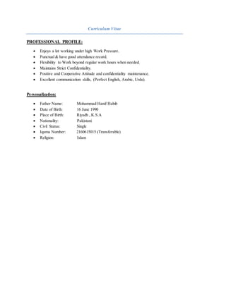 Curriculum Vitae
PROFESSIONAL PROFILE:
 Enjoys a lot working under high Work Pressure.
 Punctual & have good attendance record.
 Flexibility to Work beyond regular work hours when needed.
 Maintains Strict Confidentiality.
 Positive and Cooperative Attitude and confidentiality maintenance.
 Excellent communication skills, (Perfect English, Arabic, Urdu).
Personalization:
 Father Name: Mohammad Hanif Habib
 Date of Birth: 16 June 1990
 Place of Birth: Riyadh , K.S.A
 Nationality: Pakistani
 Civil Status: Single
 Iqama Number: 2160615015 (Transferable)
 Religion: Islam
 