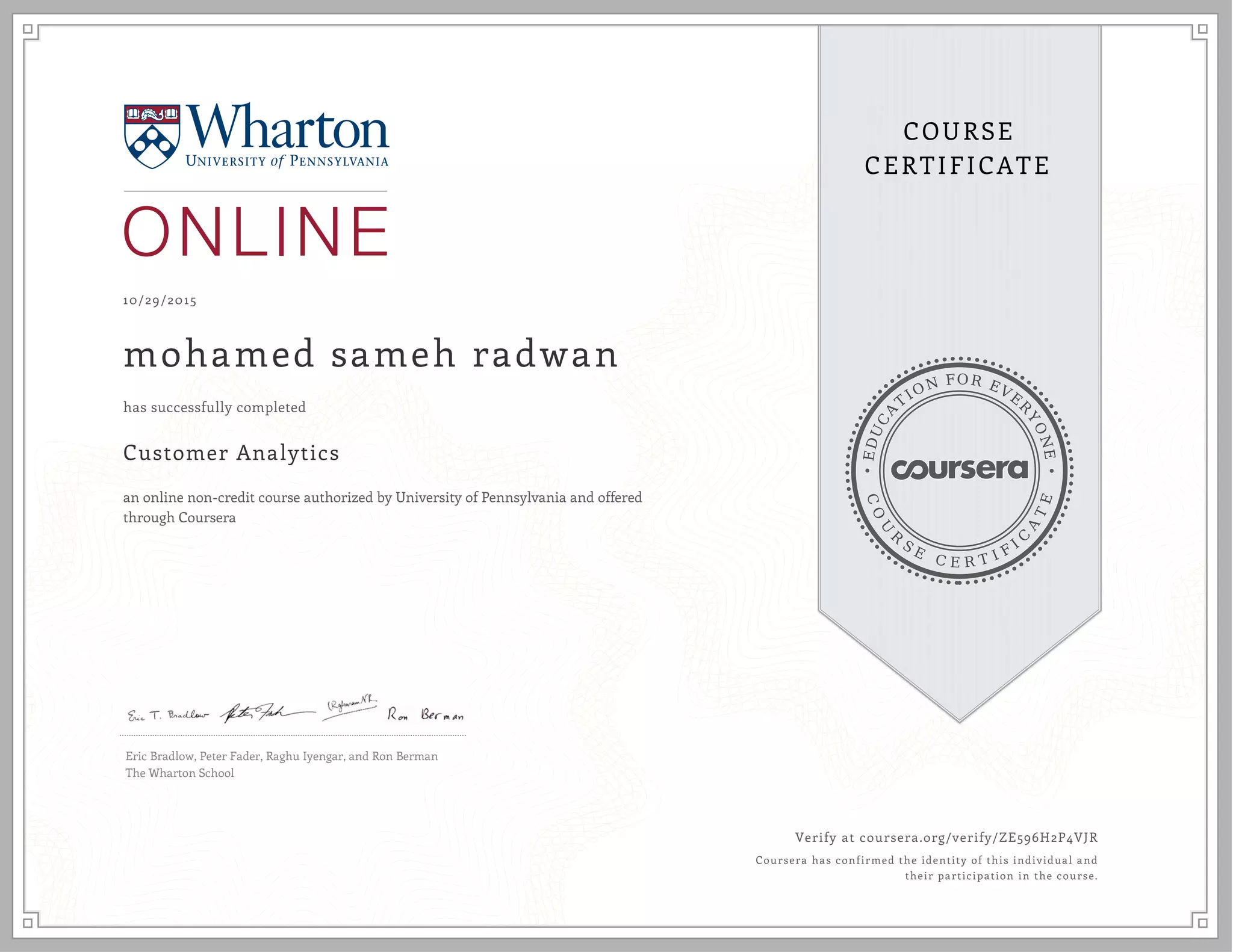 EDUCA
T
ION FOR EVE
R
YONE
CO
U
R
S
E
C E R T I F
I
C
A
TE
COURSE
CERTIFICATE
10/29/2015
mohamed sameh radwan
Customer Analytics
an online non-credit course authorized by University of Pennsylvania and offered
through Coursera
has successfully completed
Eric Bradlow, Peter Fader, Raghu Iyengar, and Ron Berman
The Wharton School
Verify at coursera.org/verify/ZE596H2P4VJR
Coursera has confirmed the identity of this individual and
their participation in the course.