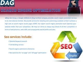 Digi Ads Group, a Google AdWords & Bing Certified company, provides search engine promotion services
to its international clientele. We provide services for retooling and customizing a website so that it achieves a
high rank on search engine results pages (SERP). Our expert search engine promotion team optimize your
websites better than your competitors. We help our clients to always leap ahead of all their competitors in
terms of web presence, web traffic and consequently overall profits and sales.
Detailed Keyword research
Link Building services
Search engine submissions directories
Best practices for "on-page" and "off-page" optimization
 