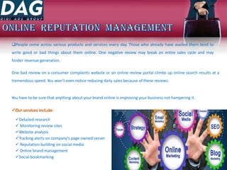People come across various products and services every day. Those who already have availed them tend to
write good or bad things about them online. One negative review may break an entire sales cycle and may
hinder revenue generation.
One bad review on a consumer complaints website or an online review portal climbs up online search results at a
tremendous speed. You won’t even notice reducing daily sales because of these reviews.
You have to be sure that anything about your brand online is improving your business not hampering it.
Detailed research
 Monitoring review sites
Website analysis
Tracking alerts on company's page owned server
 Reputation building on social media
 Online brand management
Social bookmarking
 