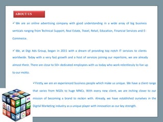 ABOUTUS
 We are an online advertising company with good understanding in a wide array of big business
verticals ranging from Technical Support, Real Estate, Travel, Retail, Education, Financial Services and E-
Commerce.
 We, at Digi Ads Group, began in 2011 with a dream of providing top notch IT services to clients
worldwide. Today with a very fast growth and a host of services joining our repertoire, we are already
almost there. There are close to 50+ dedicated employees with us today who work relentlessly to live up
to our motto.
Firstly, we are an experienced business people which make us unique. We have a client range
that varies from NGOs to huge MNCs. With every new client, we are inching closer to our
mission of becoming a brand to reckon with. Already, we have established ourselves in the
Digital Marketing industry as a unique player with innovation as our key strength.
 