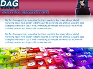 Digi Ads Group provides integrated business solutions that cover all your digital
marketing needs from design to technology to marketing and analysis using the best
strategies and tools in social media marketing to increase awareness of your online
business, nurture and drive traffic to your website.
Digi Ads Group provides integrated business solutions that cover all your digital
marketing needs from design to technology to marketing and analysis using the best
strategies and tools in social media marketing to increase awareness of your online
business, nurture and drive traffic to your website.
 