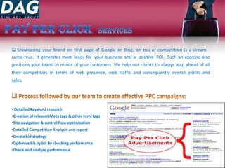  Showcasing your brand on first page of Google or Bing, on top of competition is a dream-
come-true. It generates more leads for your business and a positive ROI. Such an exercise also
positions your brand in minds of your customers. We help our clients to always leap ahead of all
their competitors in terms of web presence, web traffic and consequently overall profits and
sales.
• Detailed Keyword research
•Creation of relevant Meta tags & other html tags
•Site navigation & control flow optimization
•Detailed Competition Analysis and report
•Create bid strategy
•Optimize bit by bit by checking performance
•Check and analyze performance
 