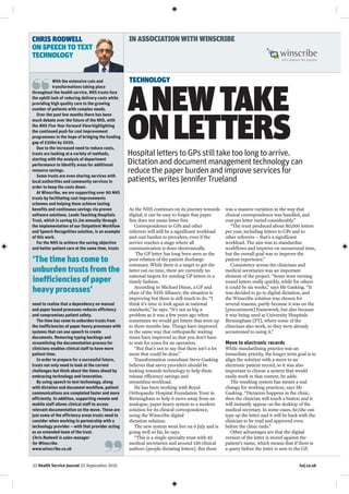 22 Health Service Journal 23 September 2015 hsj.co.uk
As the NHS continues on its journey towards
digital, it can be easy to forget that paper
free does not mean letter free.
Correspondence to GPs and other
referrers will still be a significant workload
and cost burden to providers, even if the
service reaches a stage where all
communication is done electronically.
The GP letter has long been seen as the
poor relation of the patient discharge
summary. While there is a target to get the
latter out on time, there are currently no
national targets for sending GP letters in a
timely fashion.
According to Michael Dixon, a GP and
chair of the NHS Alliance, the situation is
improving but there is still much to do. “I
think it’s time to look again at national
standards,” he says. “It’s not as big a
problem as it was a few years ago when
sometimes we would get letters that were up
to three months late. Things have improved
in the same way that orthopaedic waiting
times have improved so that you don’t have
to wait for years for an operation.
“But that’s not to say that there isn’t a lot
more that could be done.”
Transformation consultant Steve Gasking
believes that savvy providers should be
looking towards technology to help them
release efficiency savings and
streamline workload.
He has been working with Royal
Orthopaedic Hospital Foundation Trust in
Birmingham to help it move away from an
analogue, paper heavy system to a modern
solution for its clinical correspondence,
using the Winscribe digital
dictation solution.
The new system went live on 6 July and is
going well so far, he says.
“This is a single specialty trust with 45
medical secretaries and around 120 clinical
authors [people dictating letters]. But there
was a massive variation in the way that
clinical correspondence was handled, and
cost per letter varied considerably.”
“The trust produced about 80,000 letters
per year, including letters to GPs and to
other referrers – that’s a significant
workload. The aim was to standardise
workflows and improve on turnaround time,
but the overall goal was to improve the
patient experience.”
Consistency across the clinicians and
medical secretaries was an important
element of the project. “Some were turning
round letters really quickly, while for others
it could be six weeks,” says Mr Gasking. “It
was decided to go to digital dictation, and
the Winscribe solution was chosen for
several reasons, partly because it was on the
[procurement] framework, but also because
it was being used at University Hospitals
Birmingham [FT], where some of the
clinicians also work, so they were already
accustomed to using it.”
Move to electronic records
While standardising practice was an
immediate priority, the longer term goal is to
align the solution with a move to an
electronic patient record, so it was also
important to choose a system that would
easily work in that context, he adds.
The resulting system has meant a real
change for working practices, says Mr
Gasking. “Dictation happens in the clinic,
then the clinician will touch a button and it
will instantly appear on the desktop of the
medical secretary. In some cases, he/she can
type up the letter and it will be back with the
clinician to be read and approved even
before the clinic ends.”
Other advantages are that the digital
version of the letter is stored against the
patient’s name, which means that if there is
a query before the letter is sent to the GP,
HospitalletterstoGPsstilltaketoolongtoarrive.
Dictationanddocumentmanagementtechnologycan
reducethepaperburdenandimproveservicesfor
patients,writesJenniferTrueland
ANEWTAKE
ONLETTERS
IN ASSOCIATION WITH WINSCRIBE
With the extensive cuts and
transformations taking place
throughout the health service, NHS trusts face
the uphill task of reducing delivery costs while
providing high quality care to the growing
number of patients with complex needs.
Over the past few months there has been
much debate over the future of the NHS, with
the NHS Five Year Forward View highlighting
the continued push for cost improvement
programmes in the hope of bridging the funding
gap of £30bn by 2020.
Due to the increased need to reduce costs,
trusts are looking at a variety of methods,
starting with the analysis of department
performance to identify areas for additional
resource savings.
Some trusts are even sharing services with
local authorities and community services in
order to keep the costs down.
At Winscribe, we are supporting over 90 NHS
trusts by facilitating cost improvements
schemes and helping them achieve lasting
benefits and continuous savings via proven
software solutions. Leeds Teaching Hospitals
Trust, which is saving £1.2m annually through
the implementation of our Outpatient Workflow
and Speech Recognition solution, is an example
of this work.
For the NHS to achieve the saving objective
and better patient care at the same time, trusts
need to realise that a dependency on manual
and paper based processes reduces efficiency
and compromises patient safety.
The time has come to unburden trusts from
the inefficiencies of paper heavy processes with
systems that can use speech to create
documents. Removing typing backlogs and
streamlining the documentation process for
clinicians enables clinical staff to have more
patient time.
In order to prepare for a successful future,
trusts not only need to look at the current
challenges but think about the times ahead by
embracing technology and innovation.
By using speech to text technology, along
with dictation and document workflow, patient
communications are completed faster and more
efficiently. In addition, supporting remote and
mobile staff allows clinical staff to access
relevant documentation on the move. These are
just some of the efficiency areas trusts need to
consider when working in partnership with a
technology provider – with that provider acting
as an extended team of the trust.
Chris Rodwell is sales manager
for Winscribe.
www.winscribe.co.uk
‘The time has come to
unburden trusts from the
inefficiencies of paper
heavy processes’
TECHNOLOGY
CHRIS RODWELL
ON SPEECH TO TEXT
TECHNOLOGY
 