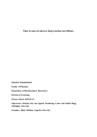 Time to onset in adverse drug reaction surveillance
Ghazaleh Khodabakhshi
Faculty of Pharmacy
Department of Pharmaceutical Biosciences
Division of Toxicology
Masters Thesis, 2010-01-15
Supervisors: Kristina Star, the Uppsala Monitoring Centre and Staffan Hägg,
Linköping University
Examiner: Björn Hellman, Uppsala University
 