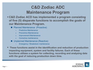 CABIN INTERIORS / DIVISION
Page 1 -
C&D Zodiac ADC
Maintenance Program
 C&D Zodiac ACD has implemented a program consisting
of five (5) disparate functions to accomplish the goals of
our Maintenance Program.
 Planned Maintenance (Proactive)
1. Predictive Maintenance
2. Preventive Maintenance
3. Improvement Maintenance
4. Corrective maintenance
 Unplanned Maintenance (Reactive)
1. Emergency / Breakdown maintenance
 These functions assist in the identification and reduction of production
impacting equipment, system and facility failures. Each of these
functions utilizes a system for collecting, recording and analyzing data
with the goal of reducing production down time.
 