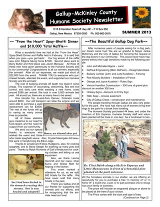 ~~ “From the Heart” Spay-Ghetti Dinner
and $10,000 Total Raffle~~
Gallup-McKinley County
Humane Society Newsletter
SUMMER 2013
1315 B Hamilton Road off Hwy 491 - P O Box 550
Gallup, New Mexico 87305-0550 Ph. 505-863-2616
What a wonderful time we had at the “From the Heart”
Spay-Ghetti Dinner and Raffle held in February. It is said that
when you give—-you get back! Our big winner of the raffle
was John Killgore taking home $7000. Second place went to
Barry Butler and third place was Javier Marquez. All three of
these men have given generously to the Humane Society and
to our community! Congratulations to all our winners; especially
the animals! After all our expenses, we made just short of
$22,000 from the event. THANK YOU to everyone who pur-
chased tickets, attended the event, and supported our Humane
Society and the animals!
The cost of keeping animals off death row doesn’t come
cheap. The expense of vaccinating, deworming, flea and tick
control, and daily care while awaiting a new home, costs
around $280 per animal. We took in over 5,000 animals last
year. All around us, there are so many lives to be saved.
One transfer trip, to-and-from Denver, Colorado costs
around $600. Our old transport van blew the engine and we
were able to purchase a used
replacement van for $3500.
The rest of the funds will go
to saving as many animal
lives as possible.
All of these statistics
give credence to our need for
fund-raisers and the need for
support from our community.
We send out our special
thanks to everyone who
worked the event and those
who made spaghetti sauce. Also, Crystal Masingale did beau-
tiful work in transforming the Elks Lodge.
Thanks to Crystal and Felicia Hudgeons, also, for cooking
spaghetti, and to Steve Seeger for washing up many pots and
pans! Thanks to Ralph Richards of Earl’s Restaurant for cook-
ing chicken and letting us use
equipment.
Also, we thank Lennie
Hammitt and her niece, Char
Suina and Sheila Matt for
helping in the kitchen.
This event marked a
milestone for us, as we sold
600 tickets for the raffle. We
have never sold that many
tickets in the past.
Thank you Gallup and all
our friends for supporting the
animals and our efforts, and
for recognizing that the ani-
mals need our love!
After numerous years of people asking for a dog park,
our dream came true! We are so grateful to Mayor Jackie
McKinney and the City of Gallup for honoring the request of
the dog lovers in our community. This would never have hap-
pened without the huge donations made by the following peo-
ple:
 John and Michelle Kilgore – Land
 DePauli Engineering (Marc DePauli) – Design/plan/stake
 Bubany Lumber (John and Judy Kozeliski) – Fencing
 Rick Murphy Builders – Installation of Fence
 George and Joyce Kozeliski – Rules Sign
 Vernon Hamilton Construction – 300 tons of gravel plus
discount on another 300 tons
 Hinkley Signs –discount on Entry Sign
 Nikki Seay – Access easement
 City of Gallup Crews - construction and maintenance.
The people traveling through Gallup are also very grate-
ful for the park. We have had many out-of-towners bring their
dogs to the park for a break from traveling.
The Humane Society purchased 44 trees, and under the
direction of Eric Esparza, Humane Society staff and volun-
teers planted all the trees in one day! As a fundraiser to ben-
efit the homeless animals in our shelter, we are offering an
opportunity for you to purchase a tree “in memory of” or “in
honor of” a loved one, a pet, or to just purchase one to recog-
nize your family or business.
The price will include an engraved plaque or stone to
be placed at the tree of your choice.
The Price varies with the size and type of tree:
(Continued on Page 2)
~~The Beautiful Gallup Dog Park~~
Dr. Clint Balok along with Eric Esparza and
Lettie Munozscano in front of a beautiful pine
planted at the park entrance.
Bosco, an abused shar pei.
Seri had been kicked in
the stomach creating this
seroma. Seri is now
healed and adopted!!
 