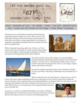 Off the beaten path in...
Egypt
October 15th - 24th / 29th
Cairo - Pyramids of Giza - Abu Simbel - Aswan - the Nile - private Daha-
bia - Luxor and the Valley of the Kings - White Desert Extension
w w w. g l o b a l s o j o u r n s . c o m 7 / 1 2 / 1 0
We hope you are as excited about exploring the beautiful and
captivating country of Egypt as we are to show it to you. After
exploring its historical sites and interacting with the locals, we
know that you will have a unique appreciation for the historical
significance, breathtaking landscape and diverse people that make
up this incredible land.
While visiting the fascinating capital city of Cairo, we’ll visit
ancient cities, hop on the back of a camel, climb inside pyramids,
marvel at the Sphinx, wander through an abundance of artifacts,
and explore the bustling bazaar that is Khan el-Khalili.
We will travel back in time while sailing on our private dahabia
(traditional double-masted boat) along the majestic Nile, the life blood
of Egypt. Not only will we visit the ancient temples, but we’ll get a
feel for modern day life along the Nile when we visit villages, explore
markets and interact with locals.
Our trip also includes memorable stops at the world famous Temple
of Luxor, the Valley of the Kings and Memphis, the first capital city of
Egypt.
While visiting the iconic sites that Egypt is so famous for, we will, of
course, offer many unique experiences during your voyage that you have come to expect from a Global So-
journs’ adventure. From cruising the Nile on a traditional dahabia to visiting the home of a local farmer we will
experience the traditions of the locals. Should you decide to join us for a visit
to the White Desert, you will experience a truly magical landscape and get a
taste of nomadic life.
As always, you will be accompanied throughout your journey with hand-
picked guides who will not only assist you with your travels across this great
land, but will make you feel as if you have traveled through history.
 