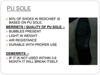 PU SOLE
 80% OF SHOES IN REDCHIEF IS
BASED ON PU SOLE.
MERRIETS / QUALITY OF PU SOLE :-
 BUBBLES PRESENT
 LIGHT IN WEIGHT
 AIR REGISTANCE
 DURABLE WITH PROPER USE
DEMERRITS :-
 IF IT IS NOT USED WITHIN 3-6
MONTH IT WILL BREAK ITSELF.
 