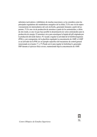 substratos (activadores e inhibidores de muchas reacciones), se las considera como las
principales reguladoras del metabolismo energético de la célula; 2º) Es una vía de reapro-
visionamiento de intermediarios del ciclo de Krebs, generando fumarato a partir del as-
partato; 3º) Es una vía de producción de amoníaco a partir de los aminoácidos; o dicho
de otro modo, es una vía que hace posible la desaminación de varios aminoácidos para la
producción de energía. El amoníaco sirve para amortiguar la bajada del pH originada por
la producción del ácido láctico; 4º) Ayuda a regular la actividad de la fosfofructoquinasa
(PFK) y, por consiguiente, de la glucólisis regulando la concentración de AMP; el AMP
es un activador de la PFK (es un ejemplo específico del mecanismo de control general
mencionado en el punto 1º; y 5º) Puede servir para regular la fosforilasa b, generando
IMP durante el ejercicio físico severo, manteniendo baja la concentración de AMP.




 Centro Olímpico de Estudios Superiores
 
