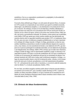 metabólicos. Esto no es sorprendente considerando la complejidad y la diversidad del
proceso de contracción- relajación.

Una teoría clásica defiende que al llegar a un cierto punto del ejercicio físico, el consumo
de ATP no puede ser compensado por una resíntesis que iguale la cantidad consumida,
dando lugar a una deficiencia energética y a una disminución en la producción de fuerza
por el músculo. Sin embargo, al menos en la actividad física voluntaria, difícilmente se
puede encontrar una reducción en la concentración del ATP por encima del 30-40% en
relación con los valores de reposo, incluso en las tareas más extremas (Green 1990); por
ello, esta teoría es generalmente rechazada. No obstante, existen autores que la defienden,
como Sahlin (1992) que apunta que existen muchos estudios que han demostrado una
estrecha relación entre la capacidad metabólica para producir ATP y el rendimiento físico.
Por ello, para este autor, la deficiencia energética probablemente es un factor importante
en la etiología de la fatiga muscular. Al llegar a la fatiga, generalmente se observan unos
cambios metabólicos característicos (siendo el modelo diferente después de un ejercicio
corto y muy intenso, con una acumulación de lactato y una depleción de la PCr, que des-
pués de un ejercicio prolongado de moderada intensidad, con una depleción de glucógeno
o una hipoglucemia). Sin embargo, Sahlin (1992) concluye que en todas estas situaciones,
al llegar al estado de fatiga, existe un denominador metabólico común: un descenso en la
capacidad de generar ATP junto a un elevado metabolismo del ATP que se manifiesta en
la célula con un incremento del catabolismo del pool de los nucleótidos de adenina. Este
aumento transitorio del ADP sería el enlace entre la deficiencia energética y la fatiga, y su
lugar de actuación podría situarse a nivel de la interacción actina- miosina, o de la recupe-
ración del calcio por el retículo sarcoplásmico; a nivel del mantenimiento del gradiente
Na+- K+ y del potencial de acción sobre el sarcolema, o a nivel de la señal de trasducción
entre los túbulos T y el retículo sarcoplásmico (Sahlin, 1992) .

Por otro lado, este déficit energético también podría alterar la función muscular debido a
un aumento en los niveles de Pi, que se produce cuando disminuye el PCr. A partir de
estudios con fibras musculares aisladas se vió que el aumento de la concentración de Pi
(dentro de niveles fisiológicos) disminuye tanto la fuerza isométrica como la fuerza a una
velocidad dada (Cooke y Pate, 1990).




2.6. Síntesis de ideas fundamentales.




 Centro Olímpico de Estudios Superiores
 