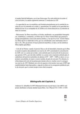 el aceptor final del hidrógeno, con el que forma agua. Por cada molécula de acetato el
ciclo de Krebs y la cadena respiratoria sintetizan 12 moléculas de ATP.

- La capacidad de una vía metabólica está limitada principalmente por la cantidad de en-
zimas de esa vía contenida en la célula; y, generalmente, los cambios en la capacidad me-
tabólica de una vía se acompañan de un cambio en la misma dirección en el contenido de
todos los enzimas.

- Básicamente, las fibras musculares se dividen, atendiendo a sus propiedades histoquími-
cas, metabólicas y contráctiles, en Fibras tipo I (o Slow-Twitch Fibers) que generan la
energía principalmente a través del sistema aeróbico, y las tipo II (o Fast- Twitch Fibers).
Las fibras tipo II se subdividen en IIa, que son consideradas como intermedias entre le
tipo I y II, y IIb, que poseen el mayor potencial anaeróbico; es decir, son las auténticas
fibras rápidas-glucolíticas.

- Ciclo de las Purinas: cuando el ejercicio físico es de tal intensidad y duración que la fibra
no puede recuperar adecuadamente sus reservas de ATP, aumentando la concentración
de ADP, esto va a actuar por un lado como estímulo para la activación de los procesos
que generan ATP y, por otro lado, también va a actuar como un potente estímulo para el
catabolismo del pool de nucleótidos de adenina (ATP + ADP + AMP); es decir, se va a
producir una pérdida, en mayor o menor medida, de parte de este pool. No obstante, la
célula dispone del ciclo de las purinas para intentar salvar (y muchas veces lo consigue)
sus reservas de ATP. Mediante este ciclo de urgencia evita muchas veces que el IMP siga
metabolizándose hasta hipoxantina y salga de la célula con la consiguiente pérdida de par-
te de este pool, que le costará tiempo (varios días) recuperar.




                          Bibliografía del Capítulo 2.

Anderson JL, Schiaffino S (1997) Mismatch berween myosin heavy Caín mRNA and
protein distribution in human skeletal muscle fibers. Am J Physiol 272: C1881- C1889.




 Centro Olímpico de Estudios Superiores
 