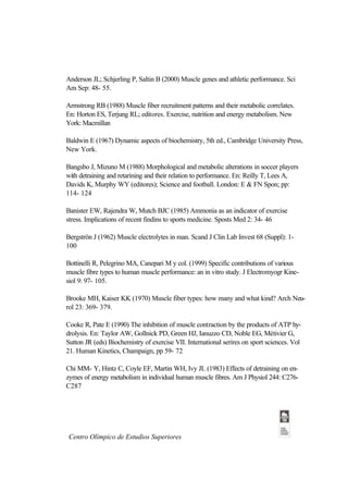 Anderson JL; Schjerling P, Saltin B (2000) Muscle genes and athletic performance. Sci
Am Sep: 48- 55.

Armstrong RB (1988) Muscle fiber recruitment patterns and their metabolic correlates.
En: Horton ES, Terjung RL; editores. Exercise, nutrition and energy metabolism. New
York: Macmillan

Baldwin E (1967) Dynamic aspects of biochemistry, 5th ed., Cambridge University Press,
New York.

Bangsbo J, Mizuno M (1988) Morphological and metabolic alterations in soccer players
with detraining and retarining and their relation to performance. En: Reilly T, Lees A,
Davids K, Murphy WY (editores); Science and football. London: E & FN Spon; pp:
114- 124

Banister EW, Rajendra W, Mutch BJC (1985) Ammonia as an indicator of exercise
stress. Implications of recent findins to sports medicine. Sposts Med 2: 34- 46

Bergströn J (1962) Muscle electrolytes in man. Scand J Clin Lab Invest 68 (Suppl): 1-
100

Bottinelli R, Pelegrino MA, Canepari M y col. (1999) Specific contributions of various
muscle fibre types to human muscle performance: an in vitro study. J Electromyogr Kine-
siol 9: 97- 105.

Brooke MH, Kaiser KK (1970) Muscle fiber types: how many and what kind? Arch Neu-
rol 23: 369- 379.

Cooke R, Pate E (1990) The inhibition of muscle contraction by the products of ATP hy-
drolysis. En: Taylor AW, Gollnick PD, Green HJ, Ianuzzo CD, Noble EG, Métivier G,
Sutton JR (eds) Biochemistry of exercise VII. International serires on sport sciences. Vol
21. Human Kinetics, Champaign, pp 59- 72

Chi MM- Y, Hintz C, Coyle EF, Martin WH, Ivy JL (1983) Effects of detraining on en-
zymes of energy metabolism in individual human muscle fibres. Am J Physiol 244: C276-
C287




 Centro Olímpico de Estudios Superiores
 
