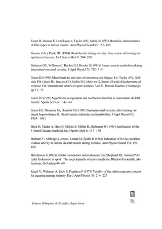 Essen B, Jansson E, Henriksson J, Taylor AW, Saltin B (1975) Metabolic characteristics
of fibre types in human muscle. Acta Physiol Scand 95: 153- 165

Gaesser GA y Poole DC (1988) Blood lactate during exercise: time course of training ad-
aptation in humans. Int J Sports Med 9: 284- 288

Gaitanos GC, Williams C, Boobis LH, Brooks S (1993) Human muscle metabolism during
intermittent maximal exercise. J Appl Physiol 75: 712- 719

Green HJ (1990) Manifestations and sites of neuromuscular fatigue. En: Taylor AW, Goll-
nick PD, Green HJ, Ianuzzo CD, Noble EG, Métivier G, Sutton JR (eds) Biochemistry of
exercise VII. International serires on sport sciences. Vol 21. Human Kinetics, Champaign,
pp 13- 35

Green HJ (1992) Myofibrillar composition and mechanical function in mammalian skeletal
muscle. Sports Sci Rev 1: 43- 64.

Green HJ, Thomson JA, Houston ME (1987) Supramaximal exercise after training- in-
duced hypervolemia. II. Blood/muscle substrates and metabolites. J Appl Physiol 62:
1954- 1961

Heck H, Mader A, Hess G, Mücke S, Müller R, Hollmann W (1985) Justification of the
4-mmol/l lactate threshold. Int J Sports Med 6: 117- 130

Hellsten Y, Ahlborg G, Jensen- Urstad M, Sjödin B (1988) Indication of in vivo xanthine
oxidase activity in human skeletal muscle during exercise. Acta Physiol Scand 134: 159-
160

Henriksson J (1992) Cellular metabolism and endurance. En: Shephard RJ, Astrand P-O
(eds) Endurance in sport . The encyclopaedia of sports medicine. Blackwell scientific pub-
lications; Oxford pp 46- 60

Katch V, Weltman A, Sady S, Freedson P (1978) Validity of the relative percent concept
for equating training intensity. Eur J Appl Physiol 39: 219- 227




Centro Olímpico de Estudios Superiores
 