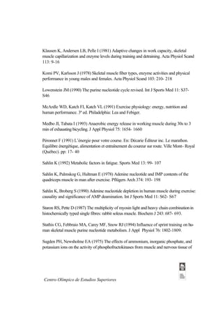 Klausen K, Andersen LB, Pelle I (1981) Adaptive changes in work capacity, skeletal
muscle capillarization and enzyme levels during training and detraining. Acta Physiol Scand
113: 9-16

Komi PV, Karlsson J (1978) Skeletal muscle fiber types, enzyme activities and physical
performance in young males and females. Acta Physiol Scand 103: 210- 218

Lowenstein JM (1990) The purine nucleotide cycle revised. Int J Sports Med 11: S37-
S46

McArdle WD, Katch FI, Katch VL (1991) Exercise physiology: energy, nutrition and
human performance. 3ª ed. Philadelphia: Lea and Febiger.

Medbo JI, Tabata I (1993) Anaerobic energy release in working muscle during 30s to 3
min of exhausting bicycling. J Appl Physiol 75: 1654- 1660

Péronnet F (1991) L’énergie pour votre course. En: Décarie Éditeur inc. Le marathon.
Equilibre énergétique, alimentation et entraînement du coureur sur route. Ville Mont- Royal
(Québec). pp: 17- 40

Sahlin K (1992) Metabolic factors in fatigue. Sports Med 13: 99- 107

Sahlin K, Palmskog G, Hultman E (1978) Adenine nucleotide and IMP contents of the
quadriceps muscle in man after exercise. Pflügers Arch 374: 193- 198

Sahlin K, Broberg S (1990) Adenine nucleotide depletion in human muscle during exercise:
causality and significance of AMP deamination. Int J Sports Med 11: S62- S67

Staron RS, Pette D (1987) The multiplicity of myosin light and heavy chain combination in
histochemically typed single fibres: rabbit soleus muscle. Biochem J 243: 687- 693.

Stathis CG, Febbraio MA, Carey MF, Snow RJ (1994) Influence of sprint training on hu-
man skeletal muscle purine nucleotide metabolism. J Appl Physiol 76: 1802-1809.

Sugden PH, Newsholme EA (1975) The effects of ammonium, inorganic phosphate, and
potassium ions on the activity of phosphofructokinases from muscle and nervous tissue of




 Centro Olímpico de Estudios Superiores
 