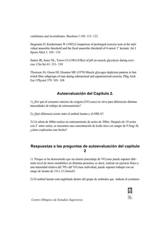 vertebrates and invertebrates. Biochem J 150: 113- 122

Stegmann H, Kindermann W (1982) Comparison of prolonged exercise tests at the indi-
vidual anaerobic threshold and the fixed anaerobic threshold of 4 mmol. l-1 lacatate. Int J
Sports Med 3: 105- 110

Sutton JR, Jones NL, Toews CJ (1981) Effect of pH on muscle glycolysis during exer-
cise. Clin Sci 61: 331- 338

Thomson JA, Green HJ, Houston ME (1979) Muscle glycogen depletion patterns in fast
twitch fibre subgroups of man during submaximal and supramaximal exercise. Pfüg Arch
Eur J Physiol 379: 105- 108



                       Autoevaluación del Capítulo 2.

1) ¿Por qué el consumo máximo de oxígeno (VO 2max) no sirve para diferenciar distintas
intensidades de trabajo de entrenamiento?

2) ¿Qué diferencia existe entre el umbral lactato y el OBLA?.

3) Un atleta de 400m realiza un entrenamiento de series de 300m. Después de 10 series
con 2’ entre series, se encuentra una concentración de ácido úrico en sangre de 9.5mg/ dl,
¿cómo explicarías este hecho?.




Respuestas a las preguntas de autoevaluación del capítulo
                           2

1) Porque se ha demostrado que un mismo porcentaje de VO 2max puede suponer dife-
rente nivel de stress metabólico en distintas personas; es decir, realizar un ejercicio físico a
una intensidad relativa del 70% del VO2max individual, puede suponer trabajar con un
rango de lactato de 3.8 a 13.2mmol/l.

2) El umbral lactato está englobado dentro del grupo de umbrales que indican el comienzo




 Centro Olímpico de Estudios Superiores
 