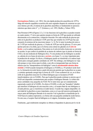 fructoquinasa (Sutton y col. 1981). Sin esta rápida producción anaeróbica de ATP la
fatiga del músculo esquelético ocurriría sólo unos segundos después de comenzar un ejer-
cicio intenso; por ello, el sistema de la glucólisis anaeróbica es fundamental en ejercicios
máximos que duren entre 6’’ y 2’ (Gaitanos y col. 1993; Medbo y Tabata 1993).

Para Peronnet (1991) (Figuras 2.2 y 2.1) las funciones de la glucólisis se pueden resumir
en cuatro puntos: 1º) sirve para aportar energía en forma de ATP que pueda ser utilizada
directamente en la contracción y relajación muscular. Por cada molécula de glucosa que
entra en la glucólisis se producen 4 ATP, pero hay que restarles los 2ATP que hay que
consumir al comienzo de las reacciones (pasos 1 y 3). Por lo tanto la producción neta es
de 2 ATP por molécula de glucosa, o 2 moles de ATP por mol de glucosa; 2º) sirve para
aportar piruvato a la célula, que es la forma como entran los glúcidos en el ciclo de
Krebs y en la cadena respiratoria. Para entrar en el ciclo de krebs el piruvato se convierte
en acetato, lo que conlleva la pérdida de un átomo de carbono (que se pierde en forma de
CO2) y de una molécula de Hidrógeno (H2); 3º) esta producción de hidrógeno se produ-
ce, además de en el paso de piruvato a acetato, en el paso 5; y es muy importante para
la producción de energía. En efecto, el hidrógeno puede ser transferido a la cadena respi-
ratoria para conseguir grandes cantidades de ATP. Sin embargo, este hidrógeno no viaja
sólo porque es muy tóxico para la célula, y por ello es transportado bajo una forma in-
ofensiva por los "transportadores de hidrógeno" como la nicotinamida adenina dinu-
cleótido o NAD (cuando transporta el hidrógeno es NADH2); y 4º) producir ácido lácti-
co. La formación de ácido láctico a partir del piruvato permite que la glucólisis no se pare,
y continúe aportando energía bajo la forma de ATP. Como acabamos de ver, en el desa-
rrollo de la glucólisis (reacción 5) se libera hidrógeno que se incorpora al NAD
transformándose este en NADH2. Para que la glucólisis pueda continuar es preciso que el
NAD esté disponible constantemente para aceptar el hidrógeno liberado. La célula sólo
posee cantidades muy pequeñas de NAD. Por lo tanto tiene que ser constantemente
regenerada a partir de la NADH2. En efecto el NADH2 es sólo una "lanzadera" (shuttle)
que transfiere el hidrógeno de una reacción a otra, y el aceptor final de este hidrógeno es
el ácido pirúvico, que se transforma en ácido láctico. Cuando hay oxígeno disponible y la
actividad de la glucólisis es poco importante, como es el caso del ejercicio prolongado, la
mayor parte del hidrógeno liberado en la reacción 5 de la glucólisis es transferido por la
NAD hacia la cadena respiratoria y se forma sólo una pequeña cantidad de ácido láctico.
En este caso, el aceptor final de hidrógeno es el oxígeno, formándose agua (H2O).

Finalmente, ¿qué rendimiento energético se obtiene al degradarse la glucosa por la vía de




 Centro Olímpico de Estudios Superiores
 