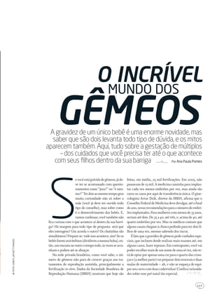 1 1 7
A gravidez de um único bebê é uma enorme novidade, mas
saber que são dois levanta todo tipo de dúvida, e os mitos
aparecem também. Aqui, tudo sobre a gestação de múltiplos
– dos cuidados que você precisa ter até o que acontece
com seus ﬁlhos dentro da sua barriga Por Ana Paula Pontes
gêmeos
S
evocêestágrávidadegêmeos,jáde-
ve ter se acostumado com questio-
namentos como “jura?” ou “é mes-
mo?”Terdoisaomesmotempogera
muita curiosidade não só sobre a
mãe (você já deve ter ouvido todo
tipo de conselho), mas sobre como
é o desenvolvimento dos bebês. E,
vamosconfessar,vocêtambémnão
fica curiosa com o que acontece aí dentro da sua barri-
ga? Há margem para todo tipo de pergunta: será que
eles interagem? Um acorda o outro? Os chutinhos são
simultâneos?Prepare-se:tudoissoacontece,sim!Seos
bebêsforemunivitelinos(dividiremamesmabolsa),en-
tão,umencostanooutrootempotodo,àsvezessearra-
nham e podem até se abraçar.
Na rede privada brasileira, como você sabe, o nú-
mero de gêmeos não para de crescer graças aos tra-
tamentos de reprodução assistida, principalmente a
fertilização in vitro. Dados da Sociedade Brasileira de
Reprodução Humana (SBRH) mostram que hoje são
feitas, em média, 25 mil fertilizações. Em 2005, não
passavamde15mil.Amedicinacaminhaparaimplan-
tar cada vez menos embriões por vez, mas ainda são
raros os casos por aqui de transferência única. O gine-
cologista Artur Dzik, diretor da SBRH, afirma que o
ConselhoFederaldeMedicinadevedivulgar,atéofinal
doano,novasrecomendaçõesparaonúmerodeembri-
õesimplantados.Paramulherescommenosde35anos,
seriam até dois. De 35 a 40, até três, e, acima de 40, até
quatro embriões por vez. Mas os médicos contam que
algunscasaischegamàclínicapedindoparaterdoisfi-
lhos de uma vez, mesmo sabendo dos riscos.
Éfatoqueagravidezdegêmeospedecuidadosespe-
ciais, que incluem desde realizar mais exames até, em
alguns casos, fazer repouso. Em contraponto, você vai
poderescolhermaisdeumnomedeumasóvez,nãote-
rádeoptarporapenasumacorparaoquartodascrian-
çase(amelhorparte)vaipreparardoisenxovaiseduas
malas de maternidade – ah, e não se esqueça de equi-
parseucarrocomduascadeirinhas!Confiracuriosida-
des sobre esse pré-natal tão especial.
mundo dos
o incrível
Foto:coneylJAy/gettyimAges
203GRAVIDAgemeos.indd 117 22/9/2010 20:48:49
 