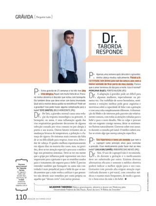 110c r e s c e r o u t u b r o / 2 0 1 0
Pergunte tudo
Escreva
para Crescer/
Dr. Taborda
Cartas:
Av. Jaguaré,
1485, ceP
05346-902,
são Paulo, sP.
E-mail:
wtaborda.
colunista@
edglobo.com.br
dr.tAbordA
resPoNde
Wladimir Taborda Médico ginecologista, obstetra e doutor em Medicina pela
Universidade Federal de São Paulo. Autor do livro “A Bíblia da Gravidez”
P: Apenas uma semana após descobrir a gravidez,
minha cabeça mudou radicalmente. Passei a ﬁ-
car irritada, sem ânimo para sair da cama e, pior, sem a
menor vontade de ﬁcar perto do meu marido. Parece
que o amor terminou do dia para a noite. Isso é normal?
MORGANA BUJES, Porto ALeGre (rs)
Dr. A adaptação à gravidez pode ser difícil para
algumas mulheres, especialmente na pri-
meira vez. Um turbilhão de novos hormônios, senti-
mentos e emoções inéditas pode gerar angústias e
incertezas sobre a capacidade de lidar com a gestação
ecomumavidacompletamentediferente.Adiminui-
ção da libido e do interesse pelo parceiro são relativa-
mente comuns, com todas as atenções voltadas para o
bebê e para o novo desafio. Não se culpe e procure
não ser exigente consigo mesma, deixe os sentimen-
tos fluírem naturalmente. Converse sobre esse assun-
to durante a consulta pré-natal. O médico saberá ava-
liar se existe algo que mereça atenção específica.
P: sou hipertensa e tomo um remédio que tem o
captopril como princípio ativo para controlar
a pressão. esse medicamento pode fazer mal ao meu
bebê? LAILA BALSAMÃO, rIbeIrÃo dAs NeVes (MG)
Dr. Sim. O uso de captopril não é recomenda-
do durante a gestação e o medicamento
deve ser substituído por outro. Existem diversas
alternativas eficazes e somente o médico obstetra
poderá indicar a melhor opção para o seu caso.
Gestantes com pressão alta exigem atenção espe-
cializada durante o pré-natal, com consultas mé-
dicas e exames mais frequentes, de modo a garan-
tir o bem-estar da mãe e do bebê.
Foto:rIcArdocorrêA
P: estou grávida de 25 semanas e há três tive uma
crise alérgica, ﬁquei com muita falta de ar. Procu-
rei minha obstetra e descobri que estou com bronquite.
ela também disse que devo estar com baixa imunidade.
Qual será o motivo dessa queda na resistência? Pode ser
a gravidez? Isso pode trazer alguma complicação para o
bebê? ISYS SANTOS, beLo HorIZoNte (MG)
Dr. De fato, a gravidez normal causa uma redu-
ção da resposta imunológica na gestante. A
bronquite, ou asma, é uma inflamação aguda das
vias respiratórias geralmente decorrente de alguma
infecção causada por vírus comuns ou por alergia à
poeira e aos ácaros. Outros fatores irritantes são as
mudanças bruscas de temperatura, a poluição e a fu-
maça de cigarro. Os sintomas mais comuns são falta
de ar ou dificuldade para respirar, tosse seca, febre e
dor de cabeça. O quadro melhora espontaneamente
em alguns dias na maioria dos casos, mas, na gravi-
dez, deve-se ter atenção especial e procurar o médico
logo nos primeiros sintomas. Deve-se ter em mente
que a gripe por influenza pode representar um risco
importante para a gestante e que os remédios usados
para o tratamento são seguros para o bebê. É preciso
entender também que bronquite ou asma não con-
trolada é mais prejudicial para o bebê do que os me-
dicamentos que a mãe venha a utilizar e que gestan-
tes não devem usar remédios por conta própria ou
aqueles que “deram certo” com outras pessoas.
203DrTaborda.indd 110 22/9/2010 20:33:29
 