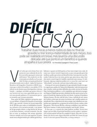 1 1 3
V
ocê acha que seria ótimo ficar seis
meses em casa cuidando do seu be-
bê ou acredita que quatro meses são
suficientes? Tem medo de ser dis-
criminada no trabalho ao ficar grá-
vida? Se hoje a situação profissional
da mulher ainda não é a ideal – dados do Instituto
Brasileiro de Geografia e Estatística (IBGE) mos-
tram que o salário da mulher é, em média, 27,7%
inferior ao do homem para desempenhar a mesma
função –, qualquer novidade que possa colocar a
sua carreira em risco tem capacidade para se tor-
nar uma grande polêmica. E é justamente por es-
se momento que estamos passando.
Duas ações do Poder Legislativo prometem aque-
cer esse debate: a Proposta de Emenda à Constituição
(PEC), que concede o direito da licença-maternida-
de de 180 dias para todas as trabalhadoras brasilei-
ras, inclusive as da iniciativa privada, e um projeto
de lei que propõe reduzir a carga horária de oito pa-
ra seis horas durante o terceiro trimestre. Em am-
bos os casos, as mudanças não seriam opcionais.
Uma vez valendo, você vai ter que segui-las. E é justa-
mentenessaobrigatoriedadequeodebateganhaforça.
Difícil
decisãoTrabalhar duas horas a menos todos os dias no ﬁnal da
gravidez e tirar licença-maternidade de seis meses. Isso
pode ser realidade em breve, mas levanta uma discussão
delicada: até que ponto é um benefício e quando
atrapalha a sua carreira Por Fernanda carpegiani e thais lazzeri
Sabemos o quanto um bebê ganha ao ficar mais tempo com a mãe, de
como esse contato inicial é importante, e, para uma grande parte das
mulheres, poder aproveitar esse benefício não é uma questão a ser dis-
cutida. É preciso levar em conta, porém, que, para outras mães, ficar
dois meses a mais longe do trabalho representa uma ameaça. E, infe-
lizmente, algumas empresas podem ver as novas leis como mais um
“dificultador” na hora de contratar uma mulher para a vaga.
A licença de seis meses obrigatória foi aprovada pelo Senado em agos-
to e seguiu para análise da Câmara dos Deputados, onde deve passar por
duas votações, ainda sem datas definidas, para então retornar ao Senado.
Hoje, funcionárias públicas e as de companhias que aderiram ao progra-
ma Empresa Cidadã (que permite a dedução dos dois meses extras no Im-
posto de Renda das empresas) já têm esse direito. A gerente de produtos
Adriana Arantes, 38 anos, mãe de Livia, 3 anos, e grávida de nove meses
da Carolina, achava que seis meses era demais, que a mulher poderia ser
prejudicada.Masaexperiênciadeoutrasamigas,quetrabalhamemcom-
panhias que empregaram o programa de incentivos fiscais, mudou o jeito
dela pensar. “Elas tiraram 180 dias, voltaram a trabalhar e está tudo bem.
Não houve traumas. A mãe retorna tranquila, mais focada”, afirma.
É claro que, se a maioria das mães pudesse escolher, ficaria mais
tempo com seu filho. O principal benefício você já conhece: amamen-
tá-lo exclusivamente até que ele complete 6 meses. Mas não é só isso.
Quem não ficaria mais segura deixando um bebê de 6 meses do que
um de 4 com outra pessoa? Nessa fase, a criança começa a
203GRAVtrabalho.indd 113 22/9/2010 20:52:56
 
