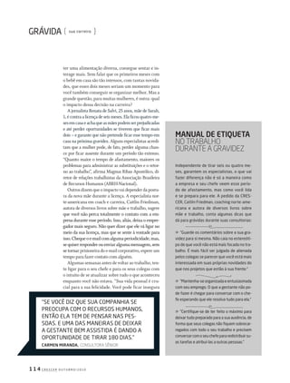 c r E s c E r o u t u b r o / 2 0 1 01 1 4
sua carreira
independente de tirar seis ou quatro me-
ses, garantem os especialistas, o que vai
fazer diferença não é só a maneira como
a empresa e seu chefe veem esse perío-
do de afastamento, mas como você lida
e se prepara para ele. a pedido da crEs-
cEr, caitlin Friedman, coaching norte-ame-
ricana e autora de diversos livros sobre
mãe e trabalho, conta algumas dicas que
dá para grávidas durante suas consultorias:
”Guarde os comentários sobre a sua gra-
videz para si mesma. Não caia no estereóti-
po de que você não está mais focada no tra-
balho. É mais fácil ser julgada de alienada
pelos colegas se parecer que você está mais
interessada em suas próprias novidades do
que nos projetos que estão à sua frente.”
”Mantenha-se organizada e entusiasmada
com seu emprego. o que a gestante não po-
de fazer é chegar para conversar com o che-
fe esperando que ele resolva tudo para ela.”
”certifique-se de ter feito o máximo para
deixar tudo preparado para a sua ausência, de
forma que seus colegas não fiquem sobrecar-
regados com todo o seu trabalho e precisem
conversarcomoseuchefepararedistribuirsu-
as tarefas e atribuí-las a outras pessoas.”
ter uma alimentação diversa, consegue sentar e in-
terage mais. Sem falar que os primeiros meses com
o bebê em casa são tão intensos, com tantas novida-
des, que esses dois meses seriam um momento para
você também conseguir se organizar melhor. Mas a
grande questão, para muitas mulheres, é outra: qual
o impacto dessa decisão na carreira?
A jornalista Renata de Salvi, 25 anos, mãe de Sarah,
1,écontraalicençadeseismeses.Elaficouquatrome-
sesemcasaeachaqueasmãespodemserprejudicadas
e até perder oportunidades se tiverem que ficar mais
dois – e garante que não pretende ficar esse tempo em
casa na próxima gravidez. Alguns especialistas acredi-
tam que a mulher pode, de fato, perder alguma chan-
ce por ficar ausente durante um período tão extenso.
“Quanto maior o tempo de afastamento, maiores os
problemas para administrar as substituições e o retor-
no ao trabalho”, afirma Magnus Ribas Apostólico, di-
retor de relações trabalhistas da Associação Brasileira
de Recursos Humanos (ABRH-Nacional).
Outrosdizemqueoimpactovaidependerdapostu-
ra da nova mãe durante a licença. A especialista nor-
te-americana em coach e carreira, Caitlin Friedman,
autora de diversos livros sobre mãe e trabalho, sugere
que você não perca totalmente o contato com a em-
presa durante esse período. Isso, aliás, deixa o empre-
gador mais seguro. Não quer dizer que ele vá ligar no
meio da sua licença, mas que se sente à vontade para
isso.Chequeoe-mailcomalgumaperiodicidade,mas,
sequiserresponderouenviaralgumamensagem,sem
se tornar prisioneira do e-mail corporativo, espere um
tempo para fazer contato com alguém.
Algumas semanas antes de voltar ao trabalho, ten-
te ligar para o seu chefe e para os seus colegas com
o intuito de se atualizar sobre tudo o que aconteceu
enquanto você não estava. “Sua vida pessoal é cru-
cial para a sua felicidade. Você pode ficar insegura
manual de etiqueta
no Trabalho
duranTe a graVIdez
“sE você diz quE sua coMPaNhia sE
PrEocuPa coM o rEcursos huMaNos,
ENtão Ela tEM dE PENsar Nas PEs-
soas. E uMa das MaNEiras dE dEixar
a GEstaNtE bEM assistida É daNdo a
oPortuNidadE dE tirar 180 dias.”
Carmen miranda, consulTora sênIor
203GRAVtrabalho.indd 114 22/9/2010 20:52:56
 