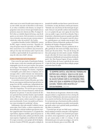 1 1 5
sobre como vai se sentir ficando tanto tempo em ca-
sa com o bebê, mas não vai descobrir se não tentar.
E, se voltar a trabalhar cedo demais, vai sempre se
perguntar como seria se tivesse aproveitado mais os
primeiros meses de vida do seu filho. É sempre di-
fícil voltar ao trabalho depois da licença, seja ela de
quatro ou seis meses. Será necessário se acostumar
com a extensão, mas uma vez que a norma esteja es-
tabelecida, todos vão aceitá-la”, diz Caitlin.
A senadora Rosalba Ciarlini (DEM-RN), autora
da PEC, segue o mesmo raciocínio. “Quando a li-
cença de quatro meses foi aprovada, em 1988, tam-
bém causou furor. Se as mulheres não tivessem lu-
tado por ela, hoje não teríamos nada. É preciso dar
à mulher a oportunidade de ela aproveitar esse co-
meço de vida com o bebê”, afirma.
coMo o Mercado Vê a MudanÇa
Com a nova lei, que muda a Constituição Federal,
os dois meses a mais são custeados pelo governo. O
empregador teria de arcar para manter uma pessoa
no seu lugar. “Dessa maneira a mulher não vai sofrer
discriminação no emprego. No entanto, a legislação
é incompleta, pois ainda onera as empresas com os
encargos sobre o salário durante esse afastamento.
Cremos que as de menor porte terão mais dificulda-
de para essa administração”, afirma Ribas.
A consultora sênior Carmen Miranda, que traba-
lha em uma empresa multinacional que pertence ao
grupo Foco de RH, acredita que, independente des-
sas adaptações, a licença estendida deveria ser um
valor das companhias. “Se você diz que sua empresa
se preocupa com o recursos humanos, então ela tem
de pensar nas pessoas. E uma das maneiras de dei-
xar a gestante bem assistida é dando a oportunidade
de tirar 180 dias. Você não vai ter mulheres sendo
mães todos os meses, então é possível se organizar
para essa demanda. E mais: isso poderia até funcio-
nar como estratégia de marketing”, afirma.
Infelizmente, nem todo mundo é solidário com as
novas mães. Para Caitlin, a cultura corporativa mo-
dernadificultaavidadasmulheresquequeremconci-
liar o papel de mães e funcionárias. E, na opinião dos
especialistas, algumas medidas, apesar de pensar no
bem-estar da futura mãe, acabam por deixá-la ainda
mais exposta e fragilizada no ambiente de trabalho.
E é aí que se encaixa o novo projeto de lei do deputa-
do Jovair Arantes (PTB-GO), que pede a redução da
jornada de trabalho em duas horas a partir do tercei-
ro trimestre, ou seja, dez horas a menos por semana.
“Entendo com uma forma de discriminação da ges-
tante. Esse já é um período confuso emocionalmen-
te, e aí o projeto diz que você, apesar de estar bem
com sua saúde e capaz, tem de ficar afastada. Hoje a
lei permite o afastamento precoce quando a gravidez
é considerada de risco. Da maneira como foi coloca-
da, a grávida passa a ser tratada como incapaz”, afir-
ma Marcos Vinicius Poliszezuk, professor do Centro
Brasileiro de Estudos e Pesquisas Jurídicas.
Para Tatiana Dafferner, 36 anos, professora de in-
glês, grávida de oito meses do Felipe, duas horas a
menos por dia seria ótimo. “Vou sair de licença 20
dias antes porque me sinto muito cansada. Trabalho
em pé o dia todo. Se tivesse como reduzir a jornada,
continuaria trabalhando até mais próximo da data do
parto”, diz. Mas Vanessa Cagnin, 32 anos, vendedo-
ra, mãe de Alana, de 4 anos, e grávida de oito meses
e meio do Cauã, não gostaria dessa redução porque
está muito bem de saúde.
“É sEMPrE diFícil voltar ao trabalho
dEPois da licENça, sEja Ela dE qua-
tro ou sEis MEsEs. sErá NEcEssário
sE acostuMar coM a ExtENsão, Mas
uMa vEz quE a NorMa EstEja EstabE-
lEcida, todos vão acEitá-la.”
Caitlin friedman, coachIng
Então deveria ser da gestante o direito de escolha,
seja para reduzir a carga horária ou tirar a licença de
seis meses? Infelizmente, não existe uma maneira de
criarumaleicombrechas.Ouelaéparatodosounão.
Se vocêpermite que a funcionária escolha, acaba dei-
xando nas mãos da empresa um poder muito grande,
que pode acabar com a grávida sendo pressionada a
não aderir ao benefício.
É provável que até que seu bebê nasça, nenhuma
dessasmudançastenhamcomeçadoavalerlegalmen-
te. Mas o debate, sempre, é um momento para repen-
sar valores, novos argumentos e, por que não, de lu-
tar por causas justas à mãe e à criança. Se não
diretamente para você, para sua amiga e, em um fu-
turo nem tão distante, para os seus filhos.
203GRAVtrabalho.indd 115 22/9/2010 20:52:56
 
