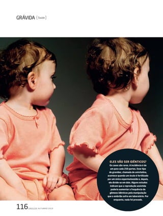 116c r e s c e r o u t u b r o / 2 0 1 0
Saúde
ElEs vão sEr idênticos?
os casos são raros. A incidência é de
um para cada 250 partos. Esse tipo
de gravidez, chamada de univitelina,
acontece quando um óvulo é fertilizado
por um único espermatozoide e, depois,
ele divide-se em dois. Alguns estudos
indicam que a reprodução assistida
poderia aumentar a frequência de
gêmeos idênticos pela manipulação
que o embrião sofre em laboratório. Por
enquanto, nada foi provado.
203GRAVIDAgemeos.indd 116 22/9/2010 20:48:45
 
