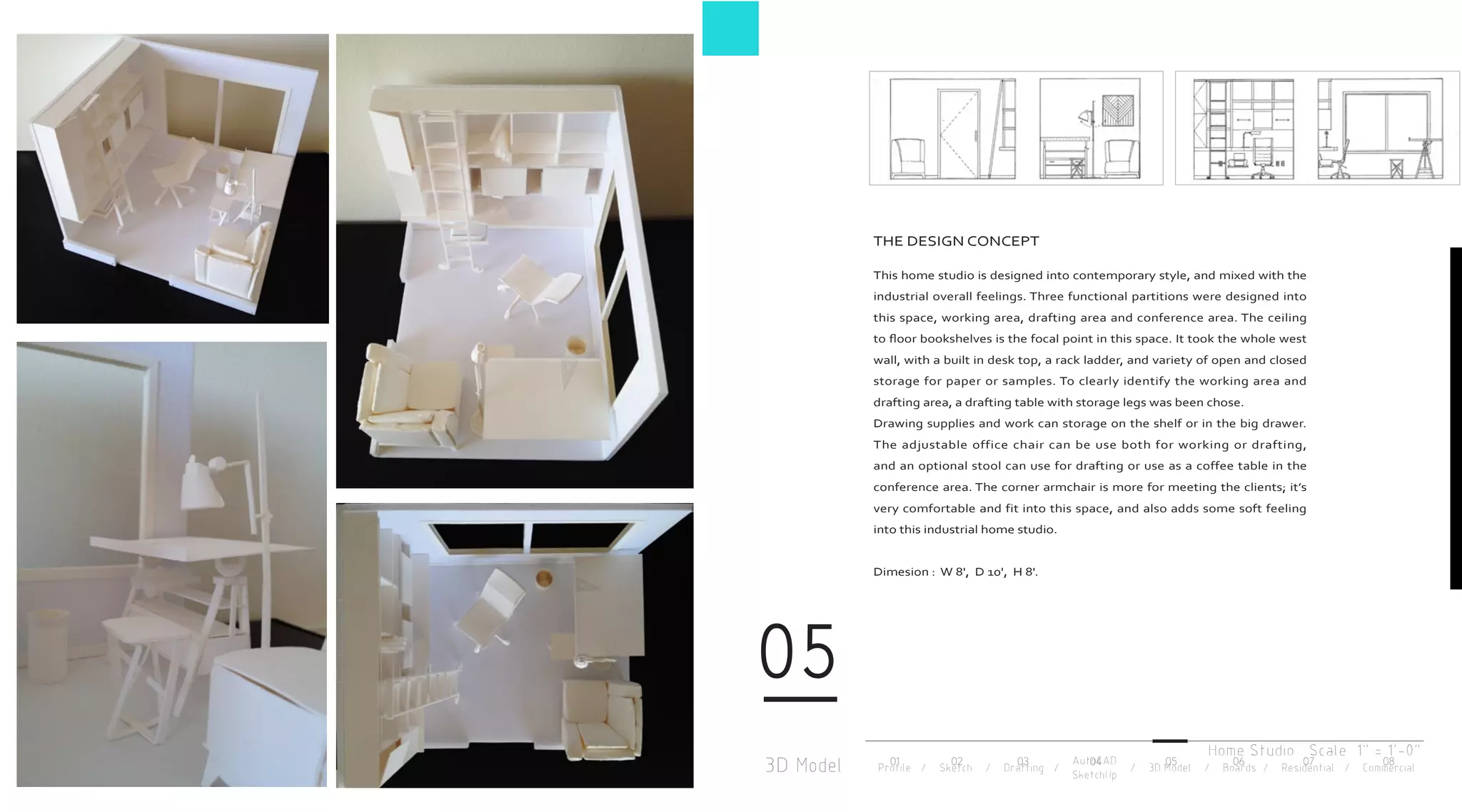 3D Model
05
Profile / Sketch / Drafting / / 3D Model / Boards / Residential / Commercial
AutoCAD
SketchUp
THE DESIGN CONCEPT
This home studio is designed into contemporary style, and mixed with the
industrial overall feelings. Three functional partitions were designed into
this space, working area, drafting area and conference area. The ceiling
to floor bookshelves is the focal point in this space. It took the whole west
wall, with a built in desk top, a rack ladder, and variety of open and closed
storage for paper or samples. To clearly identify the working area and
drafting area, a drafting table with storage legs was been chose.
Drawing supplies and work can storage on the shelf or in the big drawer.
The adjustable office chair can be use both for working or drafting,
and an optional stool can use for drafting or use as a coffee table in the
conference area. The corner armchair is more for meeting the clients; it’s
very comfortable and fit into this space, and also adds some soft feeling
into this industrial home studio.
Dimesion : W 8', D 10', H 8'.
Home Studio Scale 1" = 1'-0"
01 02 03 04 05 06 07 08
 