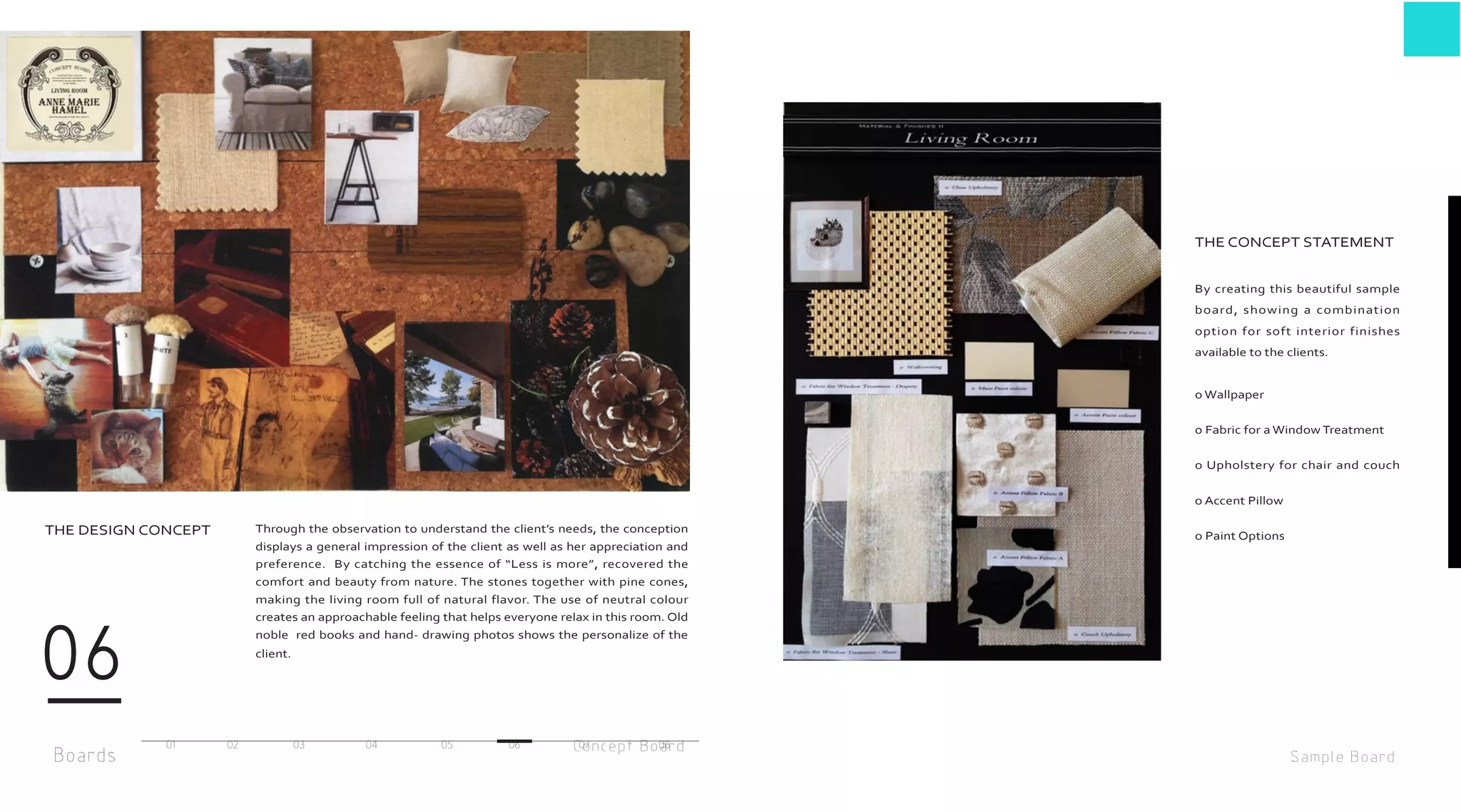 Boards
06
Concept Board
Through the observation to understand the client’s needs, the conception
displays a general impression of the client as well as her appreciation and
preference. By catching the essence of “Less is more”, recovered the
comfort and beauty from nature. The stones together with pine cones,
making the living room full of natural flavor. The use of neutral colour
creates an approachable feeling that helps everyone relax in this room. Old
noble red books and hand- drawing photos shows the personalize of the
client.
THE DESIGN CONCEPT
01 02 03 04 05 06 07 08
By creating this beautiful sample
board, showing a combination
option for soft interior finishes
available to the clients.
o Wallpaper
o Fabric for a Window Treatment
o Upholstery for chair and couch
o Accent Pillow
o Paint Options
THE CONCEPT STATEMENT
Sample Board
 