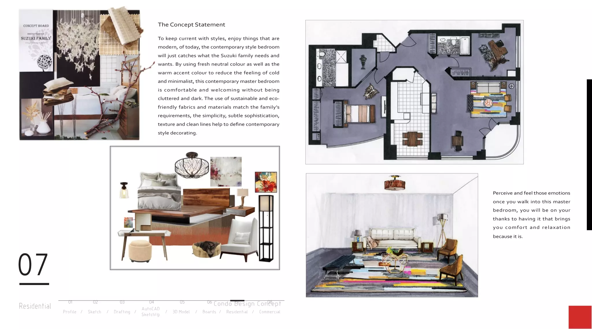 Residential
07
Profile / Sketch / Drafting / / 3D Model / Boards / Residential / Commercial
AutoCAD
SketchUp
01 02 03 04 05 06 07 08
The Concept Statement
To keep current with styles, enjoy things that are
modern, of today, the contemporary style bedroom
will just catches what the Suzuki family needs and
wants. By using fresh neutral colour as well as the
warm accent colour to reduce the feeling of cold
and minimalist, this contemporary master bedroom
is comfortable and welcoming without being
cluttered and dark. The use of sustainable and eco-
friendly fabrics and materials match the family’s
requirements, the simplicity, subtle sophistication,
texture and clean lines help to define contemporary
style decorating.
Perceive and feel those emotions
once you walk into this master
bedroom, you will be on your
thanks to having it that brings
you comfort and relaxation
because it is.
Condo Design Concept
 