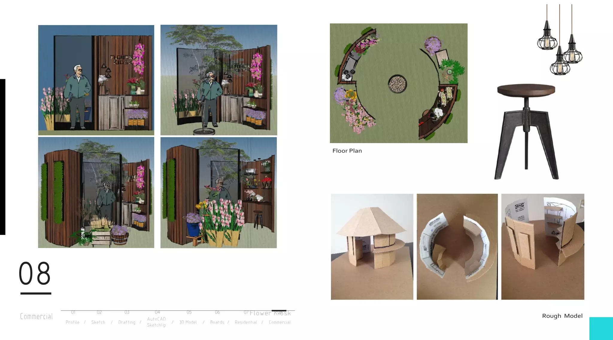 Commercial
08
Profile / Sketch / Drafting / / 3D Model / Boards / Residential / Commercial
AutoCAD
SketchUp
01 02 03 04 05 06 07 08
Floor Plan
Rough ModelFlower Kiosk
 
