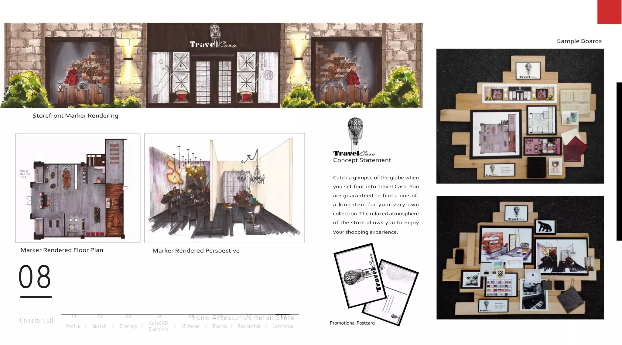 Commercial
08
Profile / Sketch / Drafting / / 3D Model / Boards / Residential / Commercial
AutoCAD
SketchUp
01 02 03 04 05 06 07 08
Home Accessories Retail Store
Concept Statement
Catch a glimpse of the globe when
you set foot into Travel Casa. You
are guaranteed to find a one-of-
a-kind item for your very own
collection.The relaxed atmosphere
of the store allows you to enjoy
your shopping experience.
Storefront Marker Rendering
Marker Rendered Floor Plan Marker Rendered Perspective
Sample Boards
Promotional Postcard
 