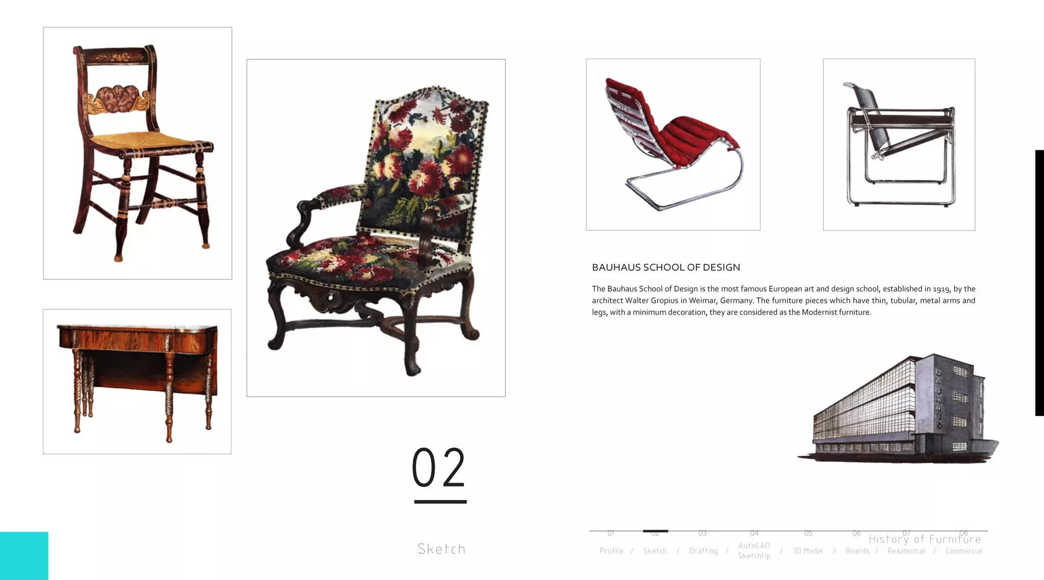 History of Furniture
Sketch
02
BAUHAUS SCHOOL OF DESIGN
The Bauhaus School of Design is the most famous European art and design school, established in 1919, by the
architect Walter Gropius in Weimar, Germany. The furniture pieces which have thin, tubular, metal arms and
legs, with a minimum decoration, they are considered as the Modernist furniture.
Profile / Sketch / Drafting / / 3D Model / Boards / Residential / Commercial
AutoCAD
SketchUp
01 02 03 04 05 06 07 08
 