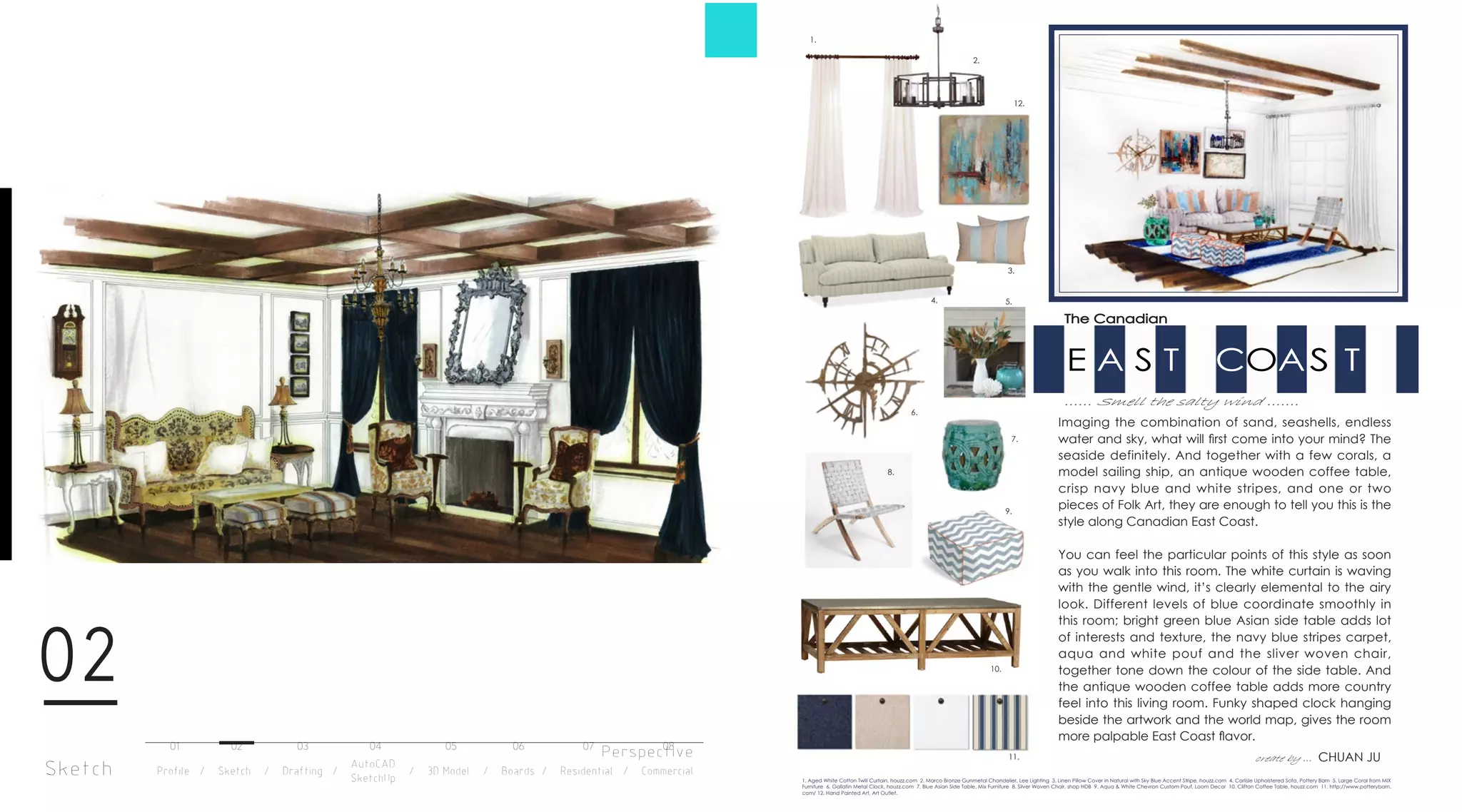 Sketch
02
Perspective
E A S T COAS T
...... Smell the salty wind .......
1.
9.
10.
8.
7.
6.
5.4.
3.
2.
11.
1. Aged White Cotton Twill Curtain, houzz.com 2. Marco Bronze Gunmetal Chandelier, Lee Lighting 3. Linen Pillow Cover in Natural with Sky Blue Accent Stripe, houzz.com 4. Carlisle Upholstered Sofa, Pottery Barn 5. Large Coral from MIX
Furniture 6. Gallatin Metal Clock, houzz.com 7. Blue Asian Side Table, Mix Furniture 8. Silver Woven Chair, shop HDB 9. Aqua & White Chevron Custom Pouf, Loom Decor 10. Clifton Coffee Table, houzz.com 11. http://www.potterybarn.
com/ 12. Hand Painted Art, Art Outlet.
12.
The Canadian
Imaging the combination of sand, seashells, endless
water and sky, what will ﬁrst come into your mind? The
seaside definitely. And together with a few corals, a
model sailing ship, an antique wooden coffee table,
crisp navy blue and white stripes, and one or two
pieces of Folk Art, they are enough to tell you this is the
style along Canadian East Coast.
You can feel the particular points of this style as soon
as you walk into this room. The white curtain is waving
with the gentle wind, it’s clearly elemental to the airy
look. Different levels of blue coordinate smoothly in
this room; bright green blue Asian side table adds lot
of interests and texture, the navy blue stripes carpet,
aqua and white pouf and the sliver woven chair,
together tone down the colour of the side table. And
the antique wooden coffee table adds more country
feel into this living room. Funky shaped clock hanging
beside the artwork and the world map, gives the room
more palpable East Coast ﬂavor.
create by ... CHUAN JU
Profile / Sketch / Drafting / / 3D Model / Boards / Residential / Commercial
AutoCAD
SketchUp
01 02 03 04 05 06 07 08
 